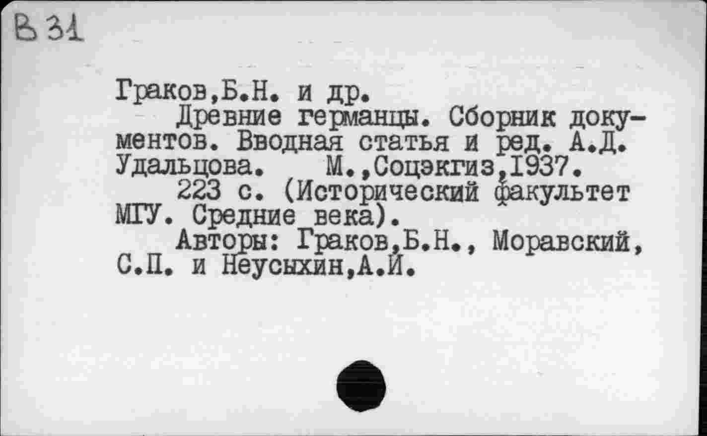 ﻿
Граков,Б.Н. и др.
Древние германцы. Сборник документов. Вводная статья и ред. А.Д. Удальцова. М.,Соцэкгиз,1937.
223 с. (Исторический факультет МГУ. Средние века).
Авторы: Граков,Б.Н., Моравский, С.П. и Неусыхин,А.Й.